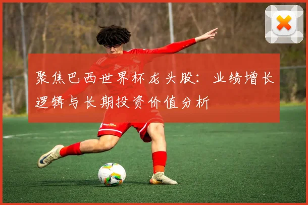 聚焦巴西世界杯龙头股：业绩增长逻辑与长期投资价值分析