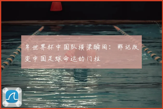 年世界杯中国队横梁瞬间:那记改变中国足球命运的门柱