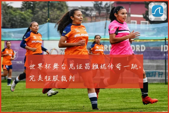 世界杯舞台见证昌雅妮传奇一跳，完美征服裁判