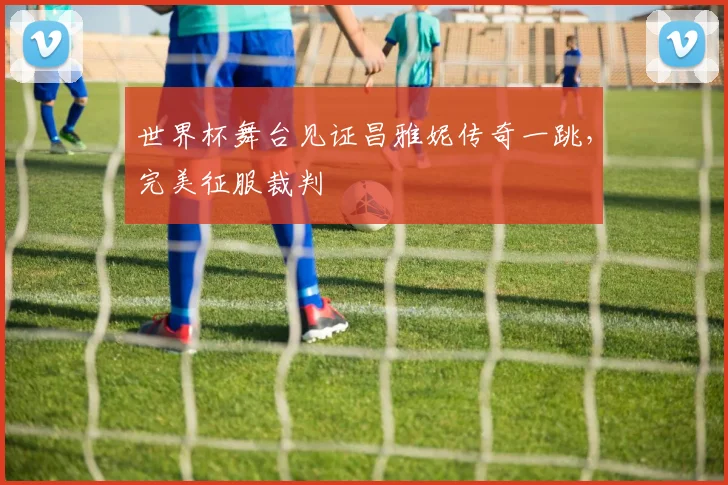 世界杯舞台见证昌雅妮传奇一跳，完美征服裁判