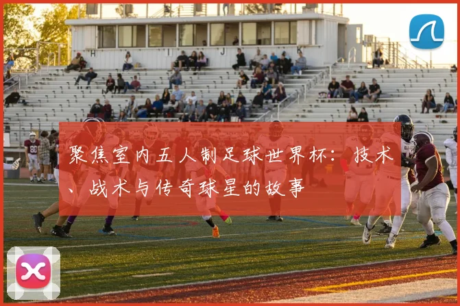 聚焦室内五人制足球世界杯：技术、战术与传奇球星的故事