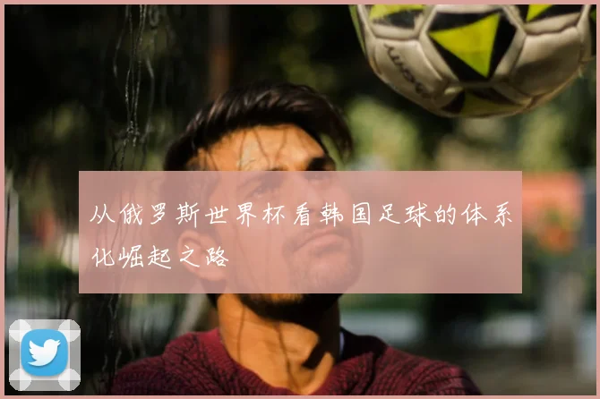 从俄罗斯世界杯看韩国足球的体系化崛起之路