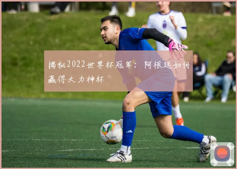 揭秘2022世界杯冠军：阿根廷如何赢得大力神杯