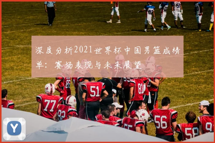 深度分析2021世界杯中国男篮成绩单：赛场表现与未来展望