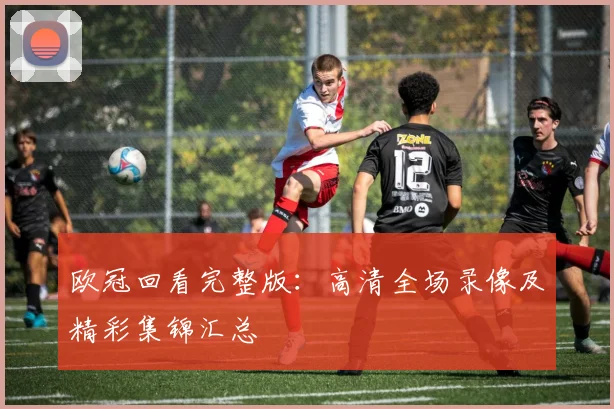 欧冠回看完整版：高清全场录像及精彩集锦汇总