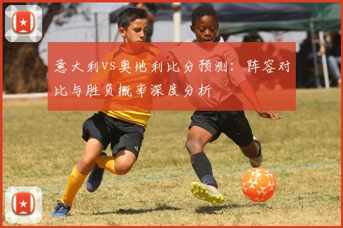 意大利vs奥地利比分预测：阵容对比与胜负概率深度分析