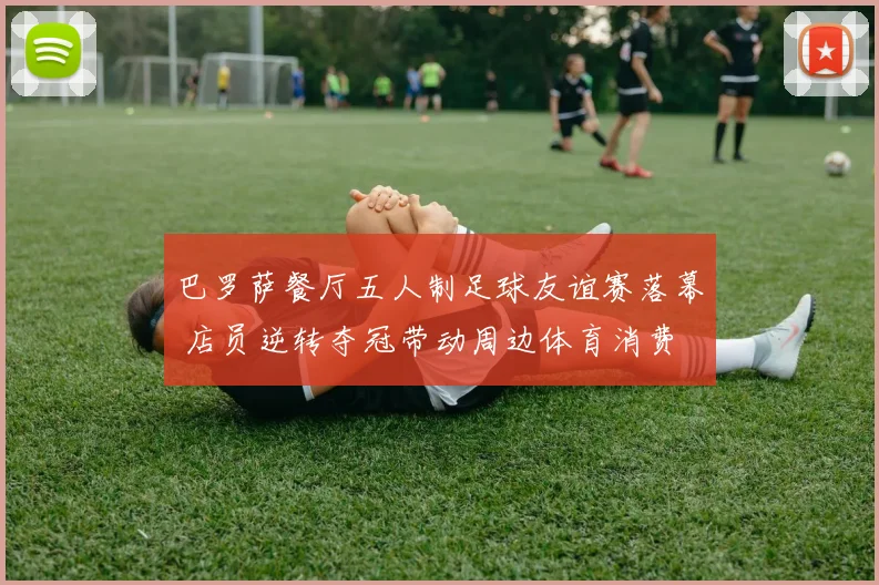 巴罗萨餐厅五人制足球友谊赛落幕 店员逆转夺冠带动周边体育消费