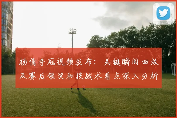杨倩夺冠视频发布：关键瞬间回放及赛后领奖和技战术看点深入分析