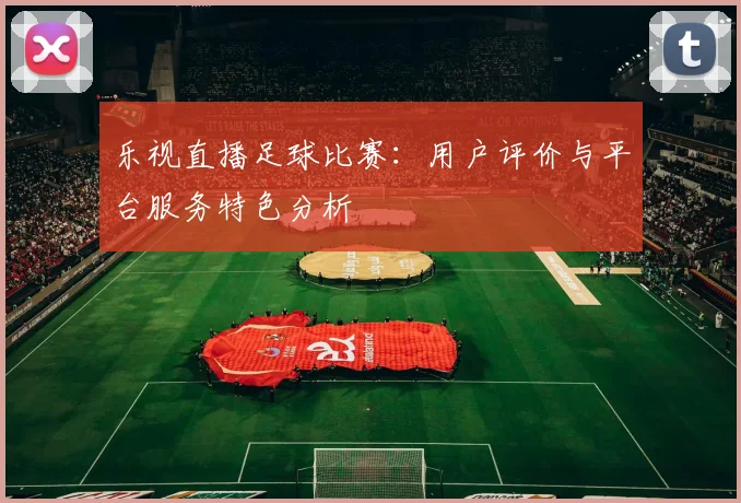 乐视直播足球比赛：用户评价与平台服务特色分析