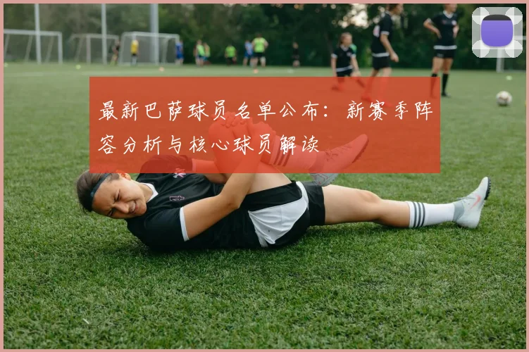 最新巴萨球员名单公布：新赛季阵容分析与核心球员解读